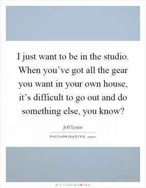 I just want to be in the studio. When you’ve got all the gear you want in your own house, it’s difficult to go out and do something else, you know? Picture Quote #1