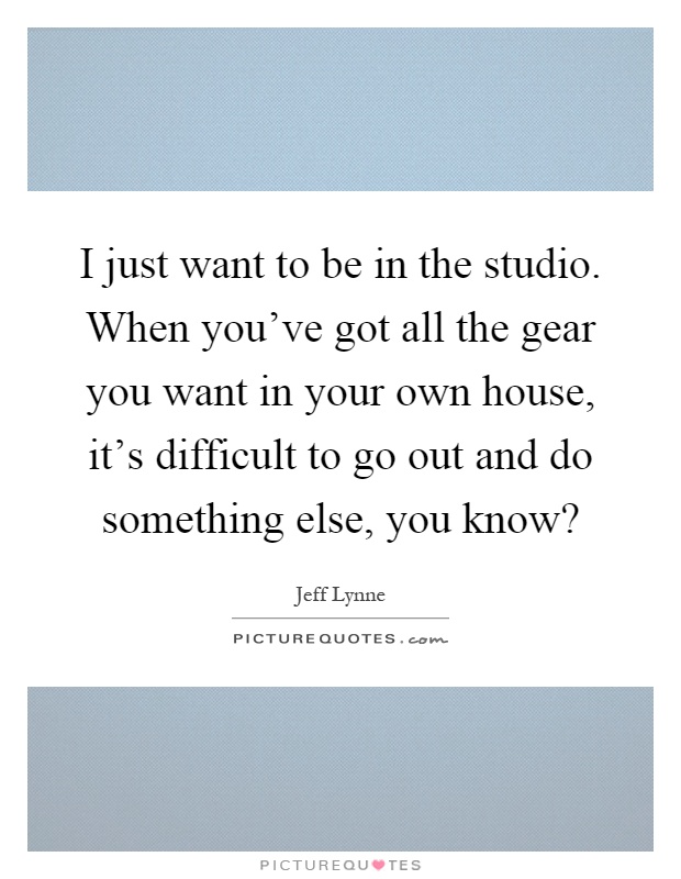 I just want to be in the studio. When you've got all the gear you want in your own house, it's difficult to go out and do something else, you know? Picture Quote #1
