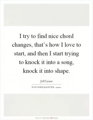 I try to find nice chord changes, that’s how I love to start, and then I start trying to knock it into a song, knock it into shape Picture Quote #1