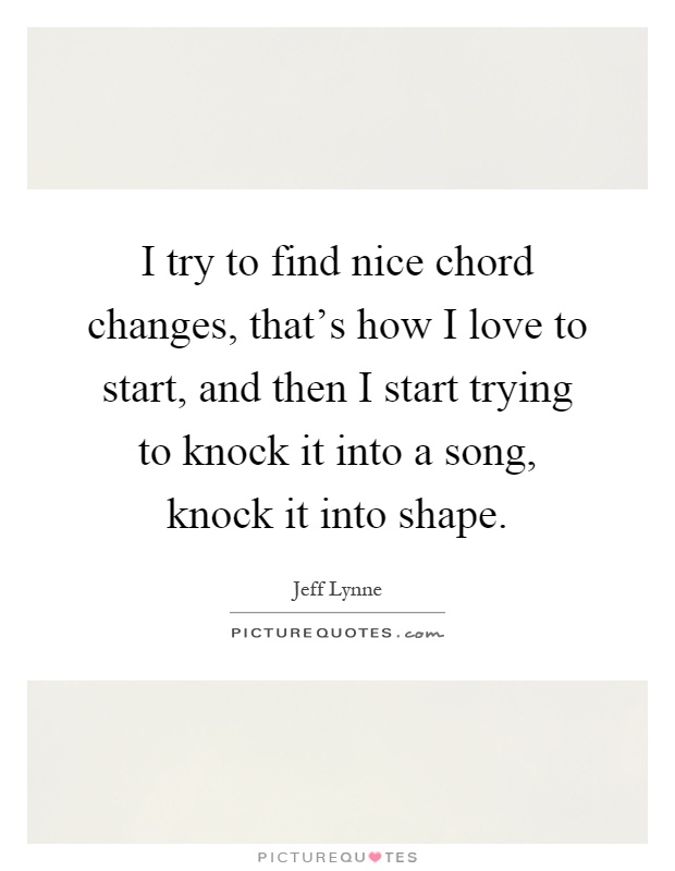 I try to find nice chord changes, that's how I love to start, and then I start trying to knock it into a song, knock it into shape Picture Quote #1