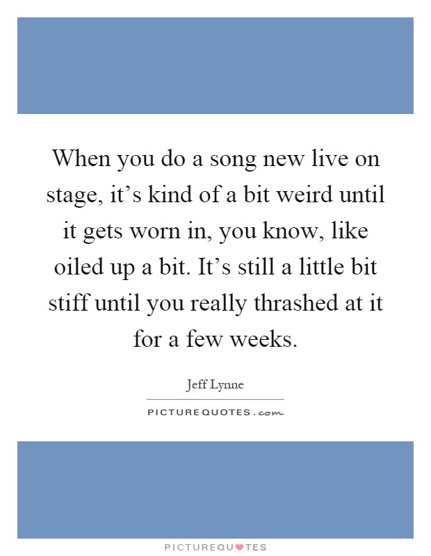 When you do a song new live on stage, it's kind of a bit weird until it gets worn in, you know, like oiled up a bit. It's still a little bit stiff until you really thrashed at it for a few weeks Picture Quote #1