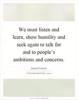 We must listen and learn, show humility and seek again to talk for and to people’s ambitions and concerns Picture Quote #1