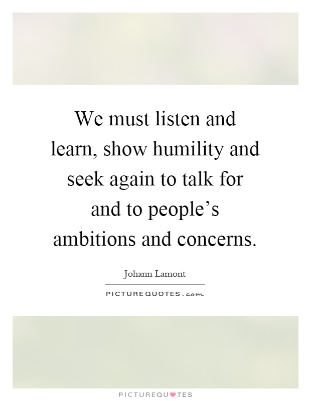 We must listen and learn, show humility and seek again to talk for and to people's ambitions and concerns Picture Quote #1