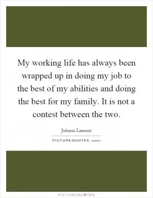 My working life has always been wrapped up in doing my job to the best of my abilities and doing the best for my family. It is not a contest between the two Picture Quote #1
