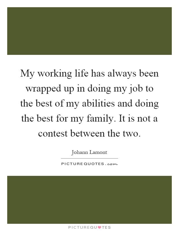 My working life has always been wrapped up in doing my job to the best of my abilities and doing the best for my family. It is not a contest between the two Picture Quote #1