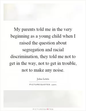 My parents told me in the very beginning as a young child when I raised the question about segregation and racial discrimination, they told me not to get in the way, not to get in trouble, not to make any noise Picture Quote #1