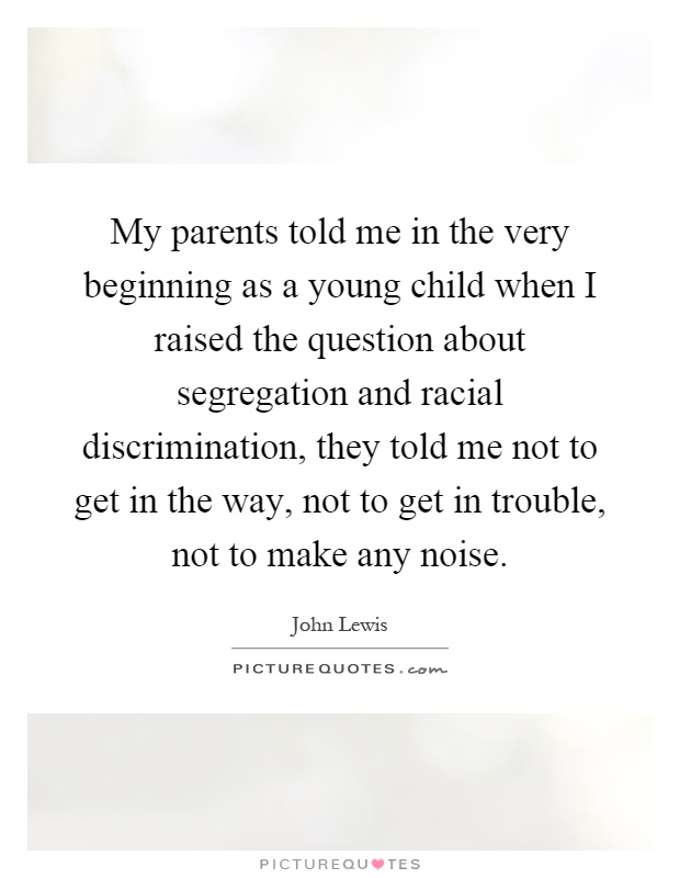 My parents told me in the very beginning as a young child when I raised the question about segregation and racial discrimination, they told me not to get in the way, not to get in trouble, not to make any noise Picture Quote #1