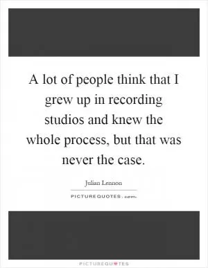 A lot of people think that I grew up in recording studios and knew the whole process, but that was never the case Picture Quote #1