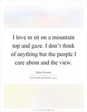I love to sit on a mountain top and gaze. I don’t think of anything but the people I care about and the view Picture Quote #1