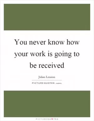 You never know how your work is going to be received Picture Quote #1