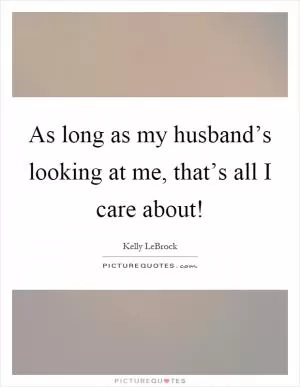 As long as my husband’s looking at me, that’s all I care about! Picture Quote #1