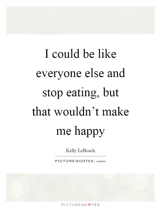 I could be like everyone else and stop eating, but that wouldn't make me happy Picture Quote #1
