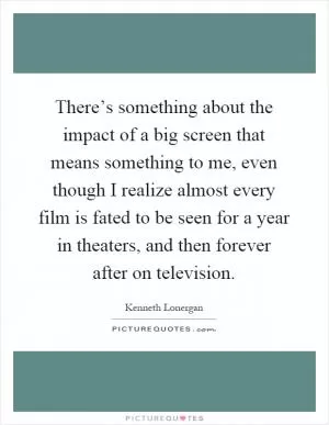 There’s something about the impact of a big screen that means something to me, even though I realize almost every film is fated to be seen for a year in theaters, and then forever after on television Picture Quote #1