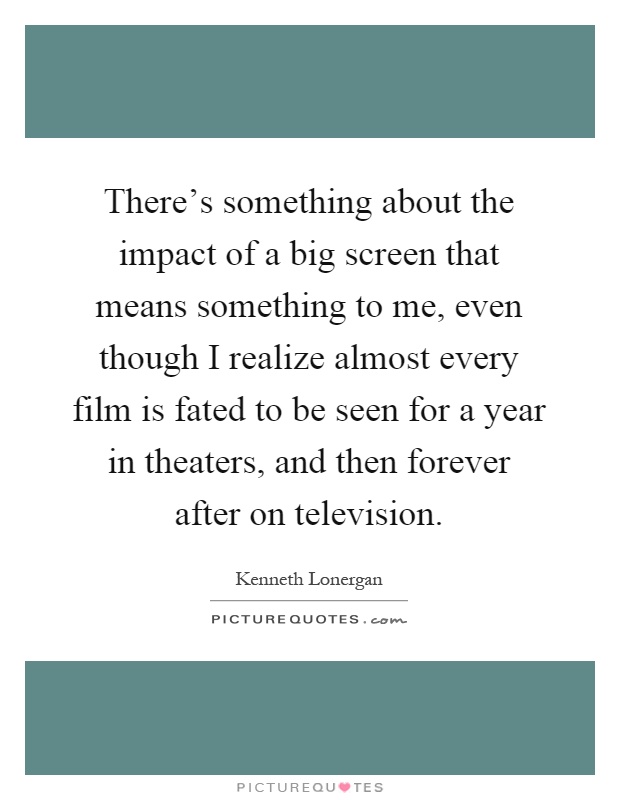 There's something about the impact of a big screen that means something to me, even though I realize almost every film is fated to be seen for a year in theaters, and then forever after on television Picture Quote #1