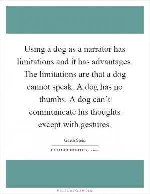 Using a dog as a narrator has limitations and it has advantages. The limitations are that a dog cannot speak. A dog has no thumbs. A dog can’t communicate his thoughts except with gestures Picture Quote #1