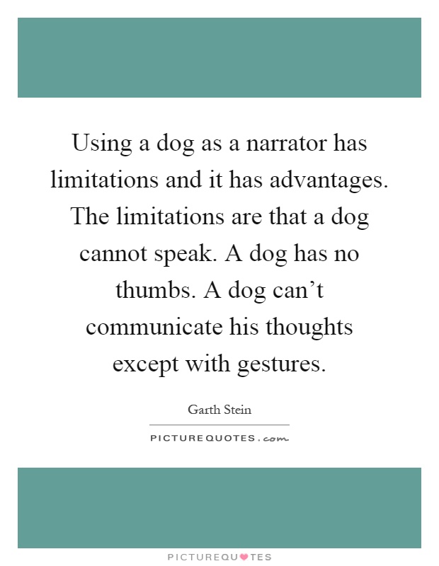 Using a dog as a narrator has limitations and it has advantages. The limitations are that a dog cannot speak. A dog has no thumbs. A dog can't communicate his thoughts except with gestures Picture Quote #1