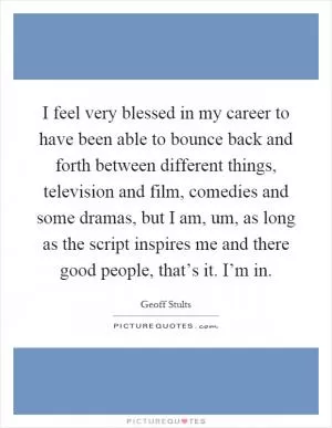 I feel very blessed in my career to have been able to bounce back and forth between different things, television and film, comedies and some dramas, but I am, um, as long as the script inspires me and there good people, that’s it. I’m in Picture Quote #1