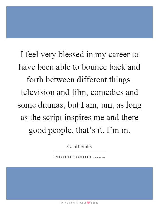 I feel very blessed in my career to have been able to bounce back and forth between different things, television and film, comedies and some dramas, but I am, um, as long as the script inspires me and there good people, that's it. I'm in Picture Quote #1