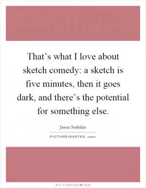 That’s what I love about sketch comedy: a sketch is five minutes, then it goes dark, and there’s the potential for something else Picture Quote #1