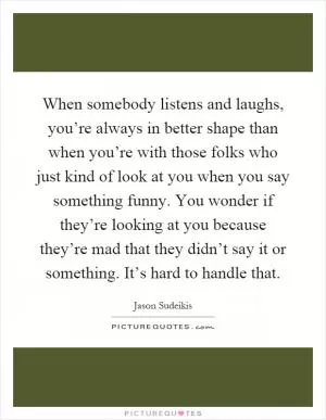 When somebody listens and laughs, you’re always in better shape than when you’re with those folks who just kind of look at you when you say something funny. You wonder if they’re looking at you because they’re mad that they didn’t say it or something. It’s hard to handle that Picture Quote #1
