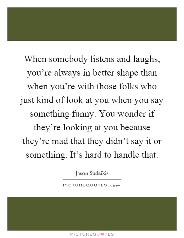 When somebody listens and laughs, you're always in better shape than when you're with those folks who just kind of look at you when you say something funny. You wonder if they're looking at you because they're mad that they didn't say it or something. It's hard to handle that Picture Quote #1