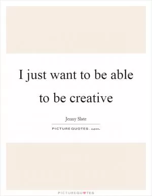 I just want to be able to be creative Picture Quote #1