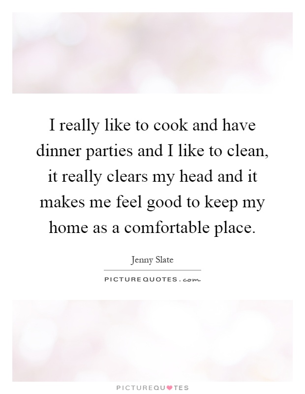 I really like to cook and have dinner parties and I like to clean, it really clears my head and it makes me feel good to keep my home as a comfortable place Picture Quote #1