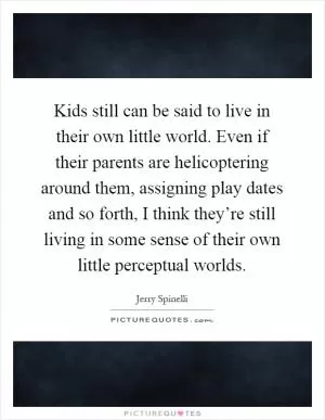 Kids still can be said to live in their own little world. Even if their parents are helicoptering around them, assigning play dates and so forth, I think they’re still living in some sense of their own little perceptual worlds Picture Quote #1