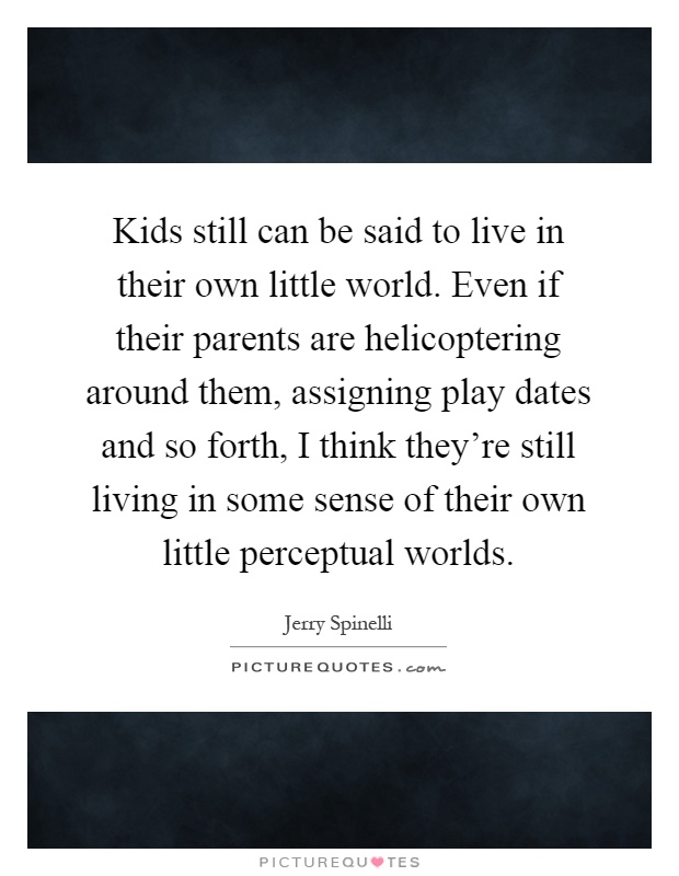 Kids still can be said to live in their own little world. Even if their parents are helicoptering around them, assigning play dates and so forth, I think they're still living in some sense of their own little perceptual worlds Picture Quote #1