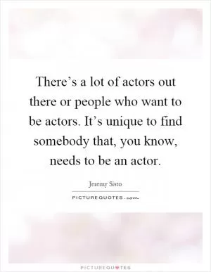 There’s a lot of actors out there or people who want to be actors. It’s unique to find somebody that, you know, needs to be an actor Picture Quote #1