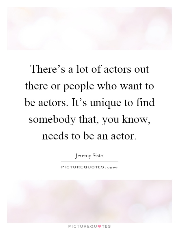 There's a lot of actors out there or people who want to be actors. It's unique to find somebody that, you know, needs to be an actor Picture Quote #1