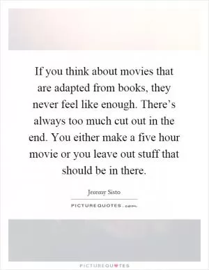 If you think about movies that are adapted from books, they never feel like enough. There’s always too much cut out in the end. You either make a five hour movie or you leave out stuff that should be in there Picture Quote #1