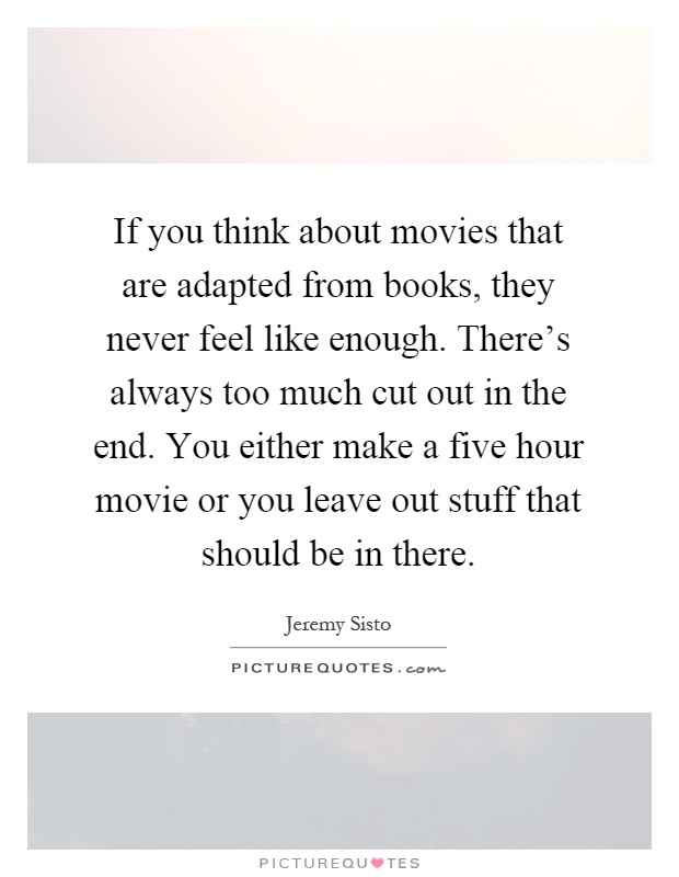 If you think about movies that are adapted from books, they never feel like enough. There's always too much cut out in the end. You either make a five hour movie or you leave out stuff that should be in there Picture Quote #1