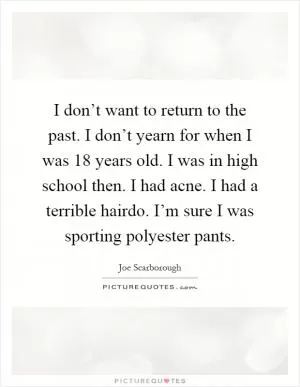 I don’t want to return to the past. I don’t yearn for when I was 18 years old. I was in high school then. I had acne. I had a terrible hairdo. I’m sure I was sporting polyester pants Picture Quote #1