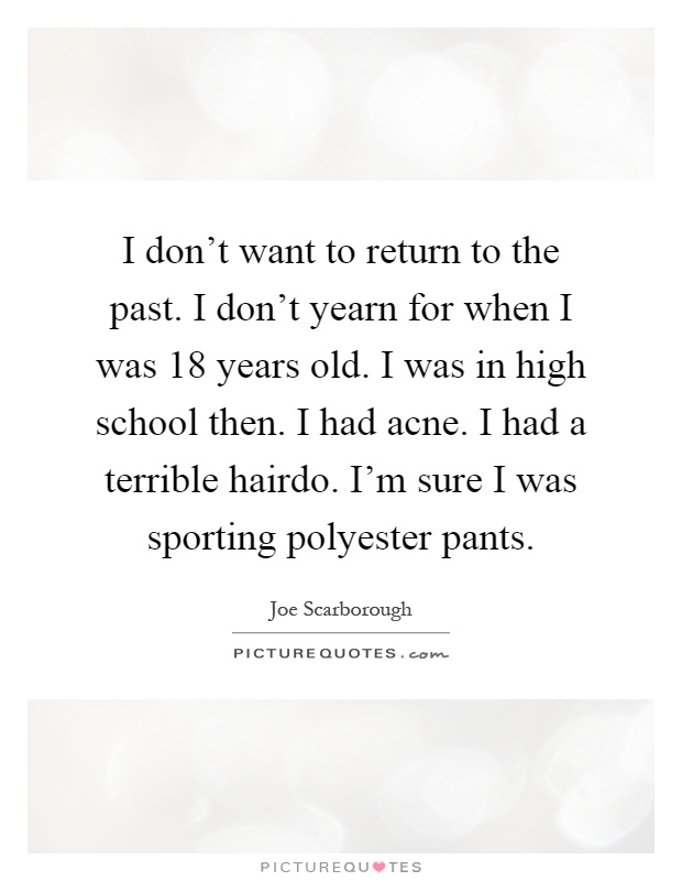 I don't want to return to the past. I don't yearn for when I was 18 years old. I was in high school then. I had acne. I had a terrible hairdo. I'm sure I was sporting polyester pants Picture Quote #1