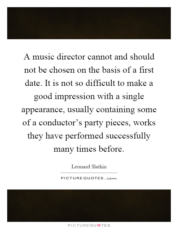 A music director cannot and should not be chosen on the basis of a first date. It is not so difficult to make a good impression with a single appearance, usually containing some of a conductor's party pieces, works they have performed successfully many times before Picture Quote #1