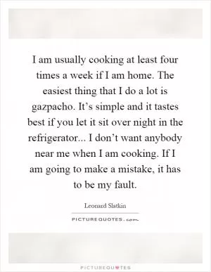 I am usually cooking at least four times a week if I am home. The easiest thing that I do a lot is gazpacho. It’s simple and it tastes best if you let it sit over night in the refrigerator... I don’t want anybody near me when I am cooking. If I am going to make a mistake, it has to be my fault Picture Quote #1