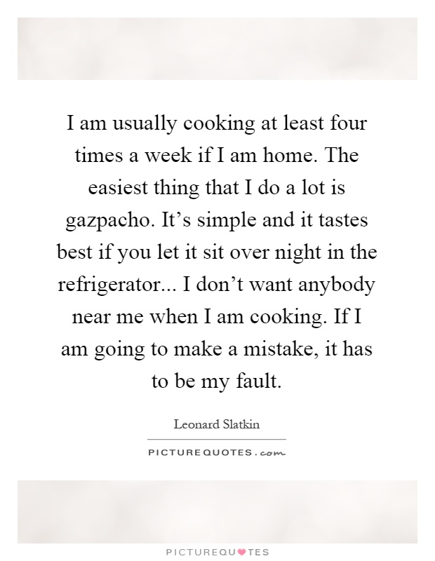 I am usually cooking at least four times a week if I am home. The easiest thing that I do a lot is gazpacho. It's simple and it tastes best if you let it sit over night in the refrigerator... I don't want anybody near me when I am cooking. If I am going to make a mistake, it has to be my fault Picture Quote #1