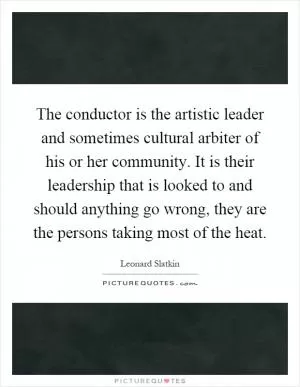 The conductor is the artistic leader and sometimes cultural arbiter of his or her community. It is their leadership that is looked to and should anything go wrong, they are the persons taking most of the heat Picture Quote #1