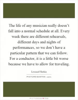 The life of any musician really doesn’t fall into a normal schedule at all. Every week there are different rehearsals, different days and nights of performances, so we don’t have a particular pattern that we can follow. For a conductor, it is a little bit worse because we have to allow for traveling Picture Quote #1