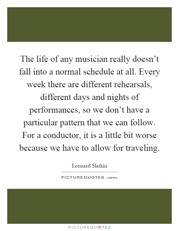 The life of any musician really doesn't fall into a normal schedule at all. Every week there are different rehearsals, different days and nights of performances, so we don't have a particular pattern that we can follow. For a conductor, it is a little bit worse because we have to allow for traveling Picture Quote #1