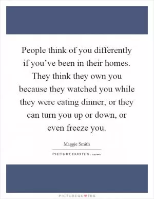 People think of you differently if you’ve been in their homes. They think they own you because they watched you while they were eating dinner, or they can turn you up or down, or even freeze you Picture Quote #1