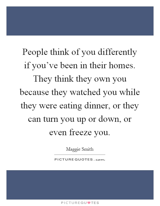 People think of you differently if you've been in their homes. They think they own you because they watched you while they were eating dinner, or they can turn you up or down, or even freeze you Picture Quote #1