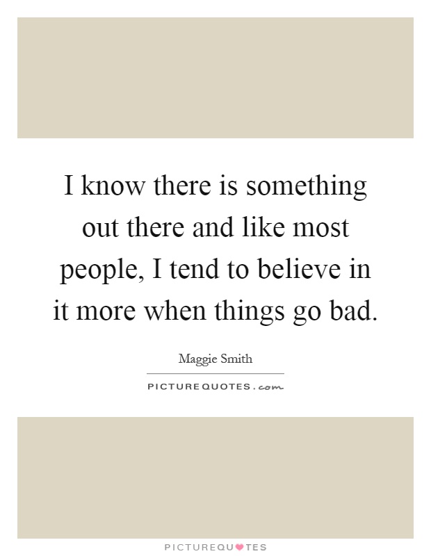 I know there is something out there and like most people, I tend to believe in it more when things go bad Picture Quote #1