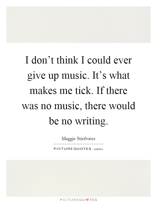 I don't think I could ever give up music. It's what makes me tick. If there was no music, there would be no writing Picture Quote #1