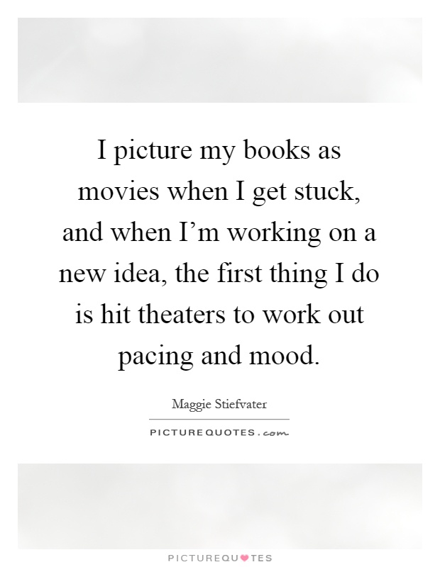 I picture my books as movies when I get stuck, and when I'm working on a new idea, the first thing I do is hit theaters to work out pacing and mood Picture Quote #1
