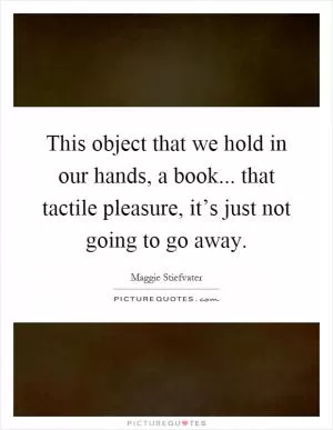 This object that we hold in our hands, a book... that tactile pleasure, it’s just not going to go away Picture Quote #1