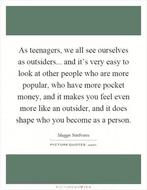 As teenagers, we all see ourselves as outsiders... and it’s very easy to look at other people who are more popular, who have more pocket money, and it makes you feel even more like an outsider, and it does shape who you become as a person Picture Quote #1