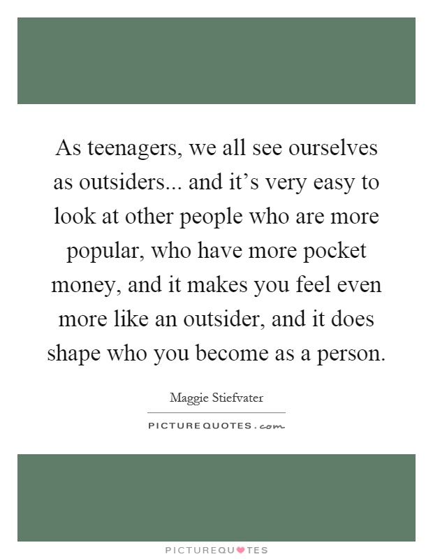 As teenagers, we all see ourselves as outsiders... and it's very easy to look at other people who are more popular, who have more pocket money, and it makes you feel even more like an outsider, and it does shape who you become as a person Picture Quote #1