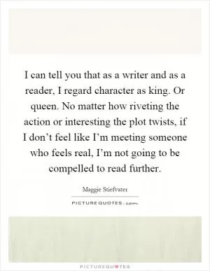 I can tell you that as a writer and as a reader, I regard character as king. Or queen. No matter how riveting the action or interesting the plot twists, if I don’t feel like I’m meeting someone who feels real, I’m not going to be compelled to read further Picture Quote #1
